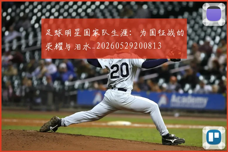 足球明星国家队生涯：为国征战的荣耀与泪水_20260529200813