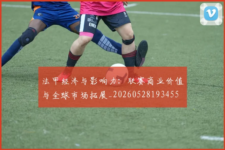 法甲经济与影响力：联赛商业价值与全球市场拓展_20260528193455