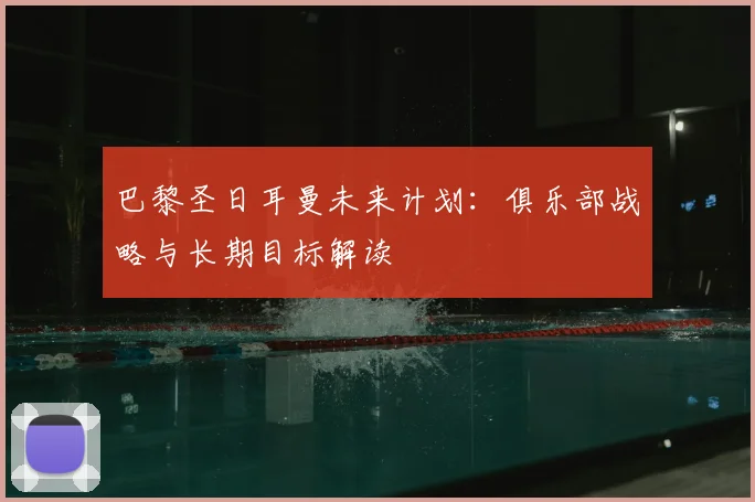 巴黎圣日耳曼未来计划：俱乐部战略与长期目标解读
