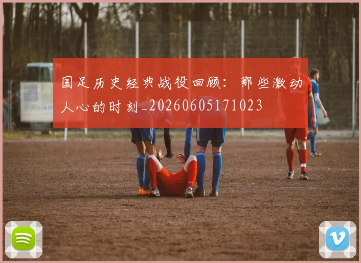 国足历史经典战役回顾:那些激动人心的时刻_20260605171023