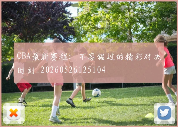 CBA最新赛程：不容错过的精彩对决时刻_20260526125104