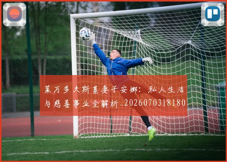 莱万多夫斯基妻子安娜:私人生活与慈善事业全解析_20260703181802