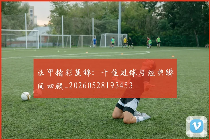 法甲精彩集锦:十佳进球与经典瞬间回顾_20260528193453