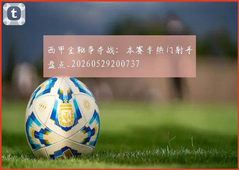 西甲金靴争夺战:本赛季热门射手盘点_20260529200737