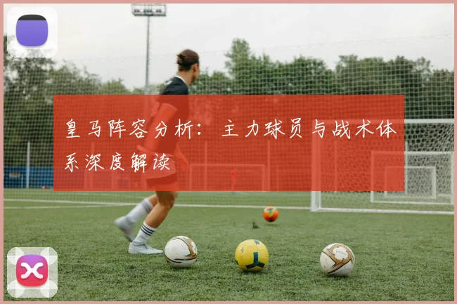 皇马阵容分析:主力球员与战术体系深度解读