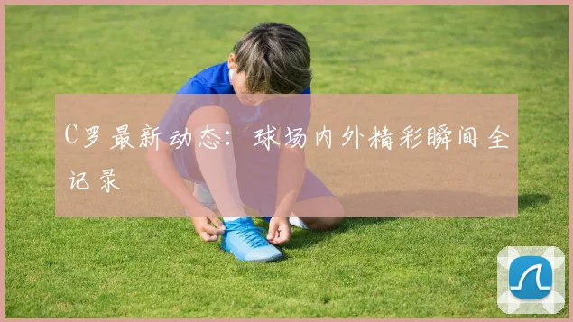 C罗最新动态:球场内外精彩瞬间全记录