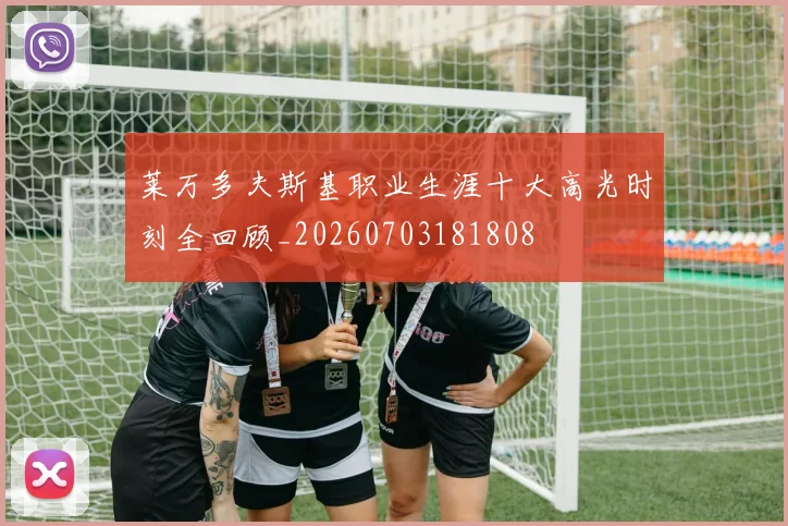 莱万多夫斯基职业生涯十大高光时刻全回顾_20260703181808